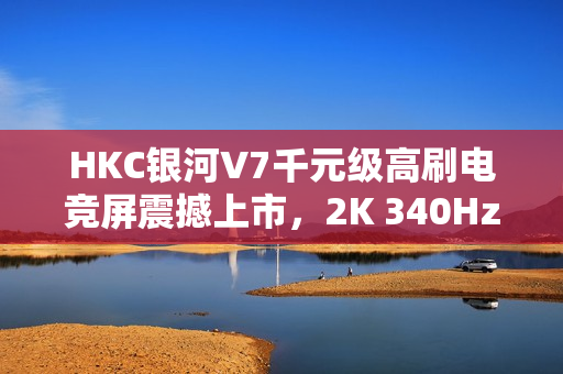 HKC银河V7千元级高刷电竞屏震撼上市，2K 340Hz FAST IPS屏仅售1399元破局市场