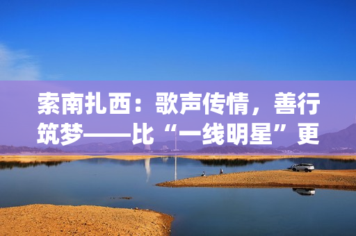 索南扎西：歌声传情，善行筑梦——比“一线明星”更闪耀的公益使者(著名歌手索南扎西)