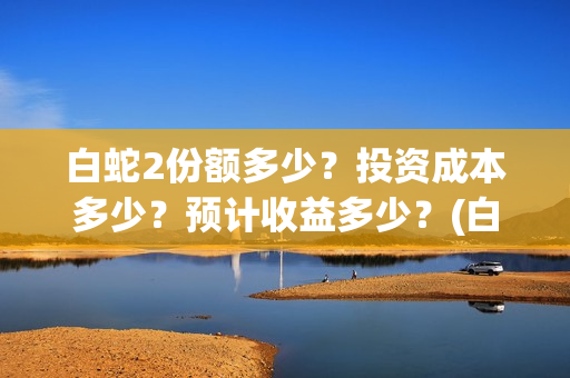 白蛇2份额多少？投资成本多少？预计收益多少？(白蛇2能收多少投资)