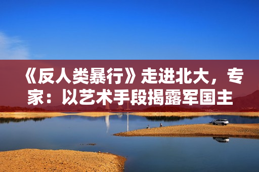 《反人类暴行》走进北大，专家：以艺术手段揭露军国主义本质
