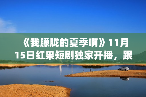  《我朦胧的夏季啊》11月15日红果短剧独家开播，跟着短剧打卡徽风皖韵(朦朦胧胧的我)