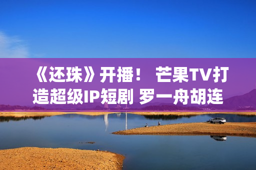 《还珠》开播！ 芒果TV打造超级IP短剧 罗一舟胡连馨上演“穿珠”(还珠垎垎第一部什么时候播)