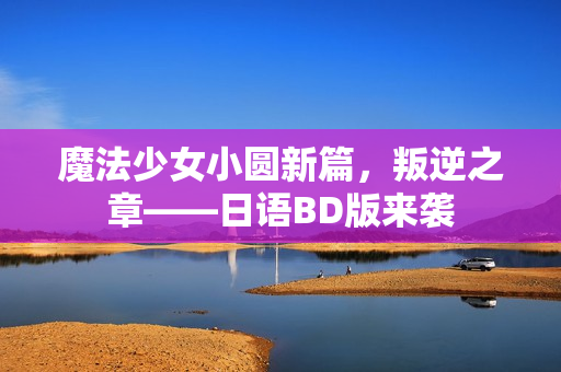 魔法少女小圆新篇，叛逆之章——日语BD版来袭