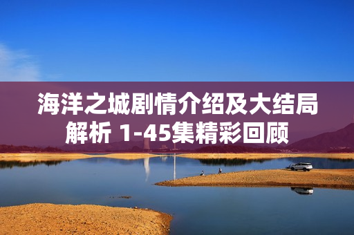 海洋之城剧情介绍及大结局解析 1-45集精彩回顾 海洋之城剧情介绍及大结局解析 1-45集精彩回顾