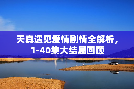 天真遇见爱情剧情全解析，1-40集大结局回顾