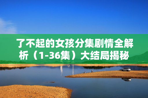 了不起的女孩分集剧情全解析(1-36集)大结局揭秘 了不起的女孩分集剧情全解析(1-36集)大结局揭秘