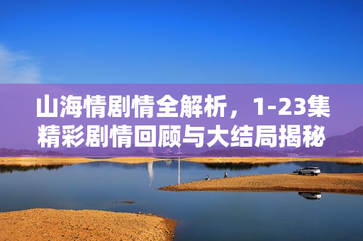 山海情剧情全解析，1-23集精彩剧情回顾与大结局揭秘