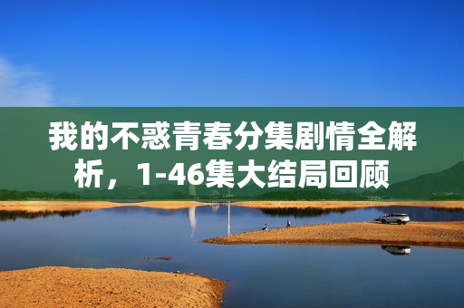 我的不惑青春分集剧情全解析，1-46集大结局回顾
