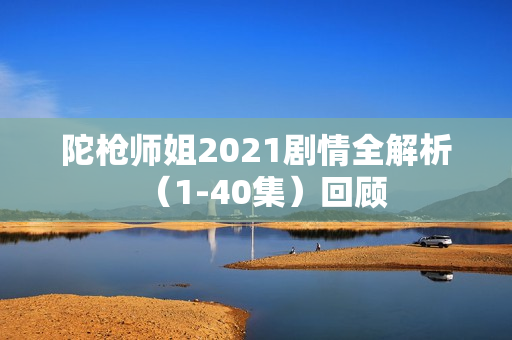 陀枪师姐2021剧情全解析（1-40集）回顾