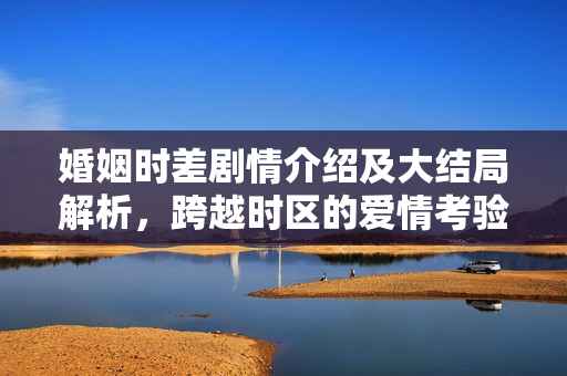 婚姻时差剧情介绍及大结局解析，跨越时区的爱情考验