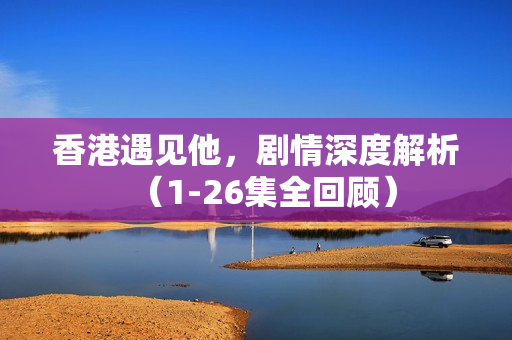 香港遇见他，剧情深度解析（1-26集全回顾）