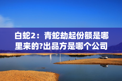 白蛇2：青蛇劫起份额是哪里来的?出品方是哪个公司?(白蛇2:青蛇劫起百度百科)