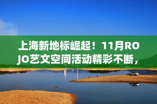 上海新地标崛起！11月ROJO艺文空间活动精彩不断，打造城市文化新名片(上海新地标是哪些地方)