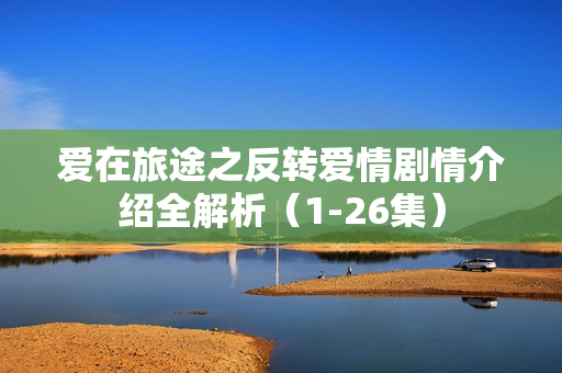 爱在旅途之反转爱情剧情介绍全解析（1-26集）
