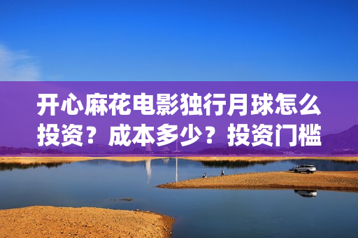 开心麻花电影独行月球怎么投资？成本多少？投资门槛多少？(开心麻花电影所有)