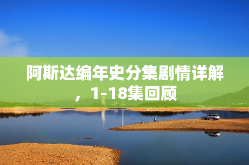 阿斯达编年史分集剧情详解，1-18集回顾