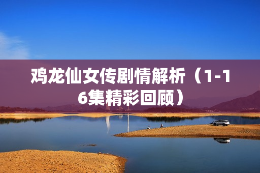 鸡龙仙女传剧情解析（1-16集精彩回顾）