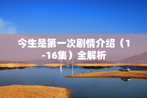 今生是第一次剧情介绍(1-16集)全解析 今生是第一次剧情介绍(1-16集)全解析