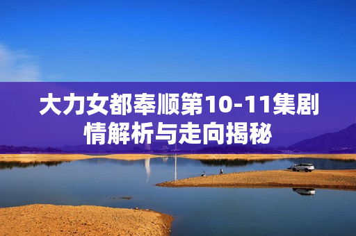 大力女都奉顺第10-11集剧情解析与走向揭秘 大力女都奉顺第10-11集剧情解析与走向揭秘