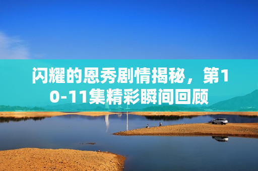 闪耀的恩秀剧情揭秘,第10-11集精彩瞬间回顾 闪耀的恩秀剧情揭秘,第10-11集精彩瞬间回顾