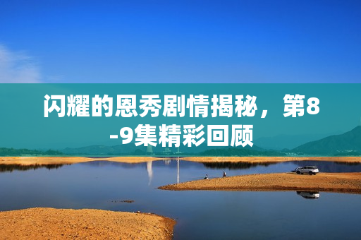 闪耀的恩秀剧情揭秘，第8-9集精彩回顾