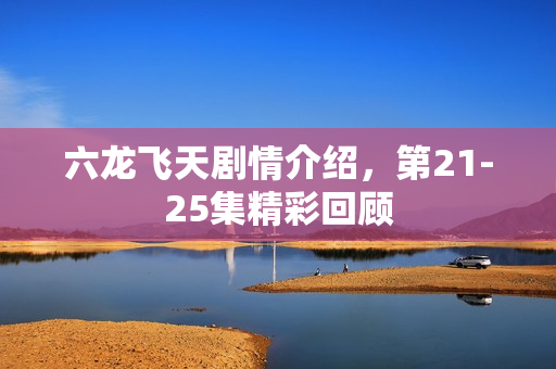 六龙飞天剧情介绍，第21-25集精彩回顾