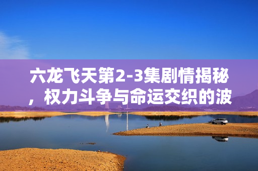 六龙飞天第2-3集剧情揭秘，权力斗争与命运交织的波澜万丈