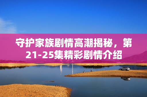 守护家族剧情高潮揭秘，第21-25集精彩剧情介绍