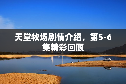 天堂牧场剧情介绍，第5-6集精彩回顾