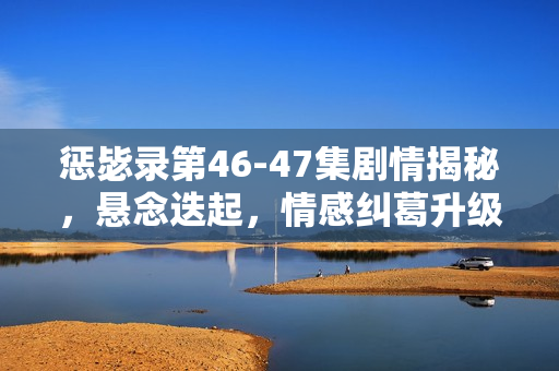 惩毖录第46-47集剧情揭秘，悬念迭起，情感纠葛升级