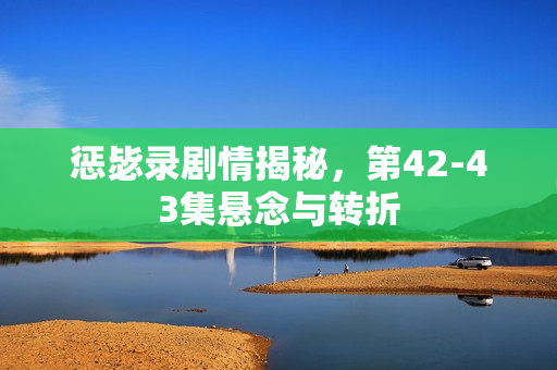 惩毖录剧情揭秘，第42-43集悬念与转折