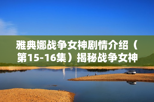 雅典娜战争女神剧情介绍(第15-16集)揭秘战争女神的冒险与挑战 雅典娜战争女神剧情介绍(第15-16集)揭秘战争女神的冒险与挑战