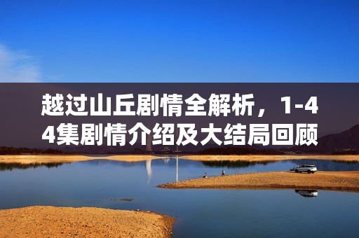 越过山丘剧情全解析，1-44集剧情介绍及大结局回顾