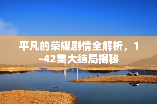 平凡的荣耀剧情全解析，1-42集大结局揭秘