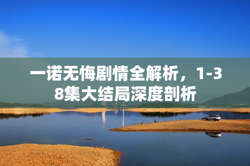 一诺无悔剧情全解析，1-38集大结局深度剖析