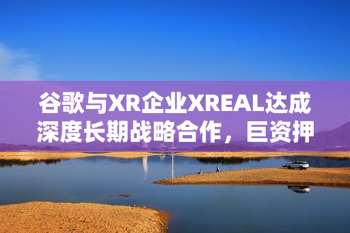 谷歌与XR企业XREAL达成深度长期战略合作，巨资押注中国AR产业