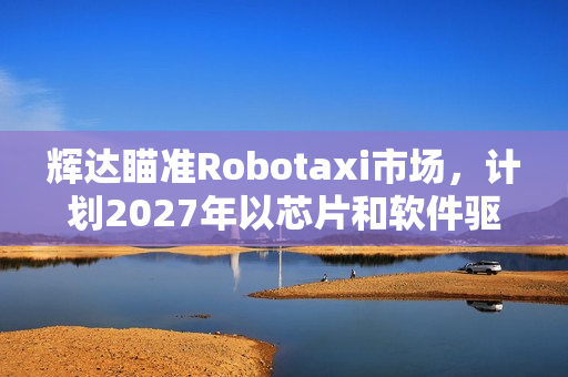 辉达瞄准Robotaxi市场，计划2027年以芯片和软件驱动自动驾驶车队
