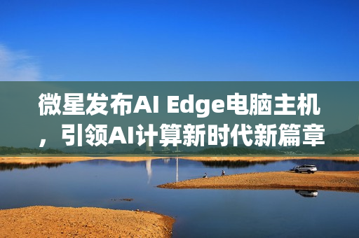 微星发布AI Edge电脑主机，引领AI计算新时代新篇章