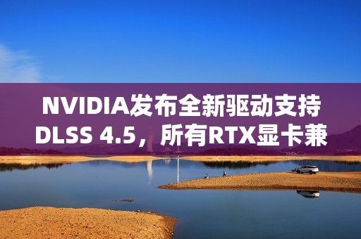 NVIDIA发布全新驱动支持DLSS 4.5，所有RTX显卡兼容升级！