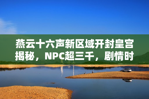 燕云十六声新区域开封皇宫揭秘，NPC超三千，剧情时长达三十小时