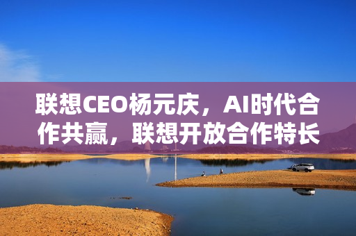 联想CEO杨元庆，AI时代合作共赢，联想开放合作特长的策略