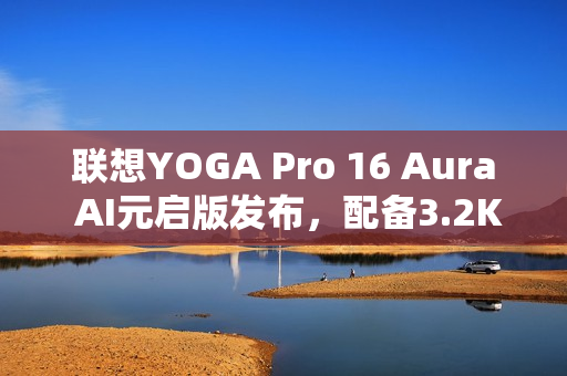 联想YOGA Pro 16 Aura AI元启版发布，配备3.2K双层OLED高亮屏幕，亮度达1000尼特