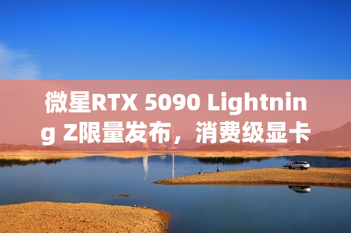 微星RTX 5090 Lightning Z限量发布，消费级显卡功率高达1000W，全球限量抢购1300张！