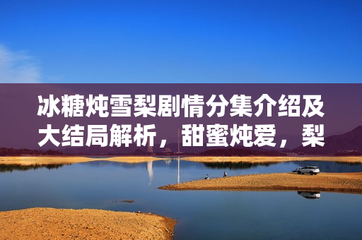 冰糖炖雪梨剧情分集介绍及大结局解析,甜蜜炖爱,梨香四溢的40集大结局 冰糖炖雪梨剧情分集介绍及大结局解析,甜蜜炖爱,梨香四溢的40集大结局