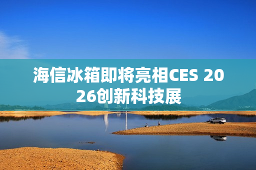海信冰箱即将亮相CES 2026创新科技展 海信冰箱即将亮相CES 2026创新科技展
