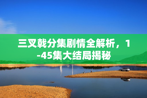 三叉戟分集剧情全解析，1-45集大结局揭秘
