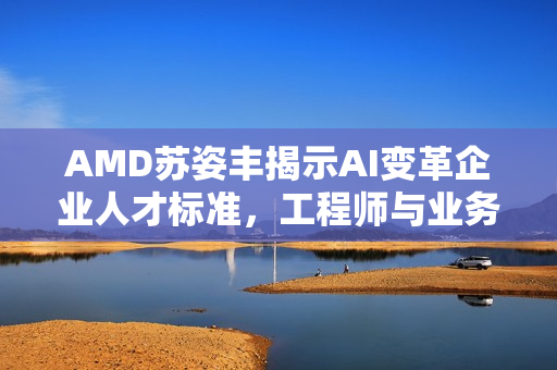AMD苏姿丰揭示AI变革企业人才标准，工程师与业务门槛提升
