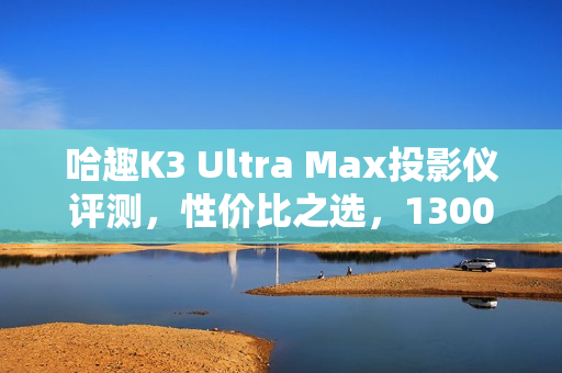 哈趣K3 Ultra Max投影仪评测，性价比之选，1300CVIA流明展现惊人画质！
