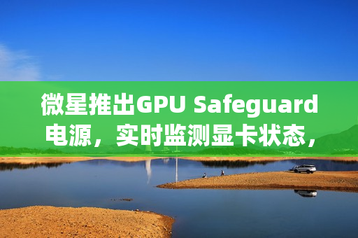 微星推出GPU Safeguard电源，实时监测显卡状态，有效防止显卡烧熔风险