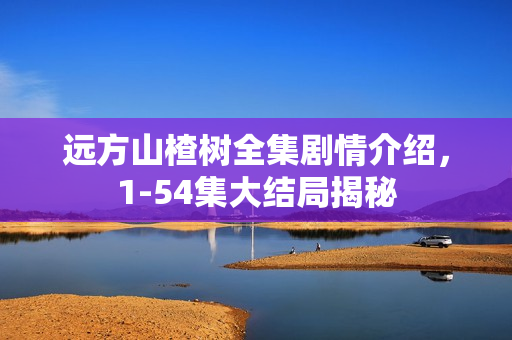 远方山楂树全集剧情介绍，1-54集大结局揭秘